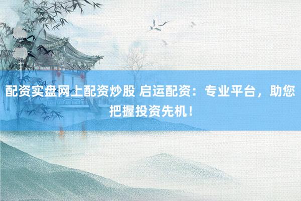 配资实盘网上配资炒股 启运配资：专业平台，助您把握投资先机！