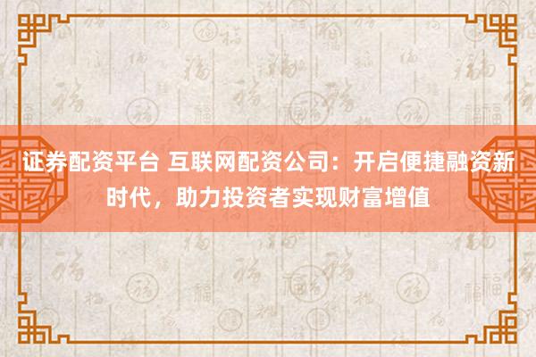 证券配资平台 互联网配资公司：开启便捷融资新时代，助力投资者实现财富增值