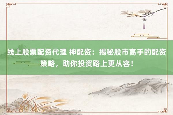 线上股票配资代理 神配资：揭秘股市高手的配资策略，助你投资路上更从容！