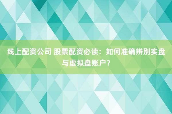线上配资公司 股票配资必读：如何准确辨别实盘与虚拟盘账户？
