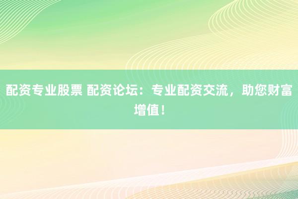 配资专业股票 配资论坛：专业配资交流，助您财富增值！