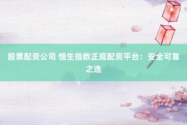 股票配资公司 恒生指数正规配资平台：安全可靠之选