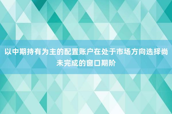 以中期持有为主的配置账户在处于市场方向选择尚未完成的窗口期阶