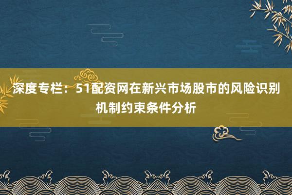 深度专栏：51配资网在新兴市场股市的风险识别机制约束条件分析