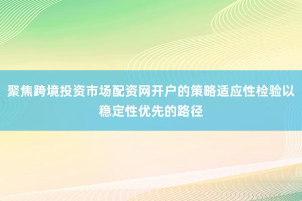 聚焦跨境投资市场配资网开户的策略适应性检验以稳定性优先的路径