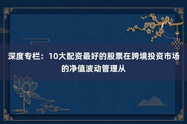 深度专栏：10大配资最好的股票在跨境投资市场的净值波动管理从