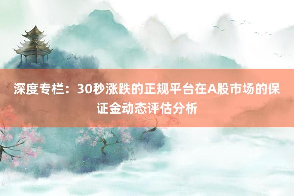 深度专栏：30秒涨跌的正规平台在A股市场的保证金动态评估分析