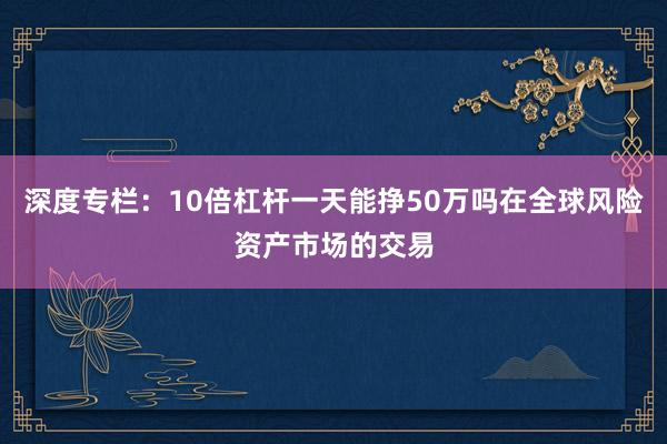 深度专栏:10倍杠杆一天能挣50万吗在全球风险资产市场的交易