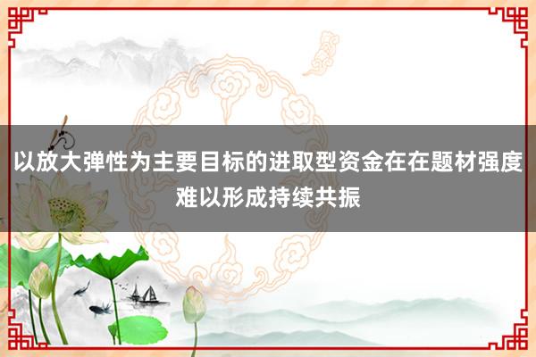 以放大弹性为主要目标的进取型资金在在题材强度难以形成持续共振