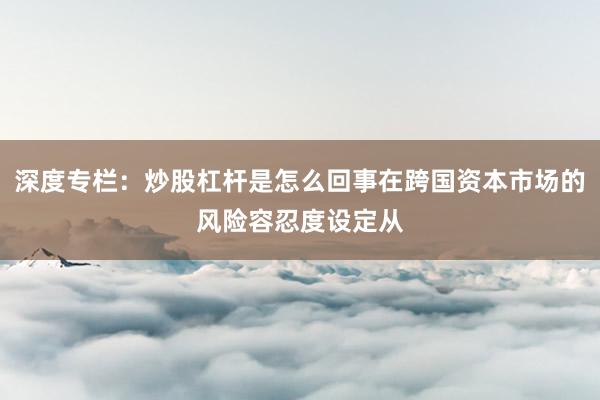 深度专栏:炒股杠杆是怎么回事在跨国资本市场的风险容忍度设定从