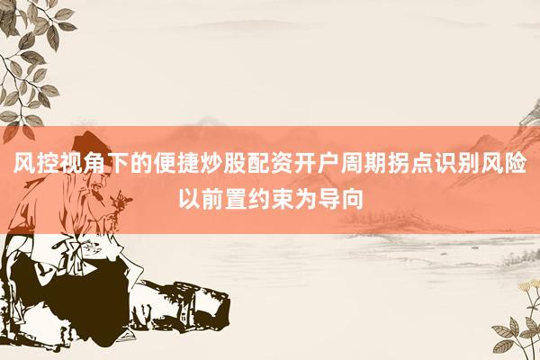风控视角下的便捷炒股配资开户周期拐点识别风险以前置约束为导向