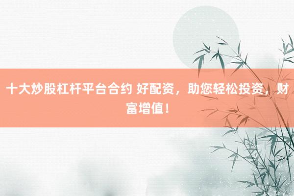 十大炒股杠杆平台合约 好配资，助您轻松投资，财富增值！