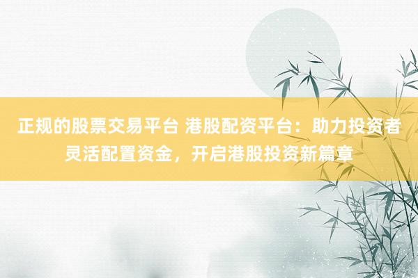 正规的股票交易平台 港股配资平台：助力投资者灵活配置资金，开启港股投资新篇章