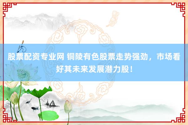 股票配资专业网 铜陵有色股票走势强劲，市场看好其未来发展潜力股！