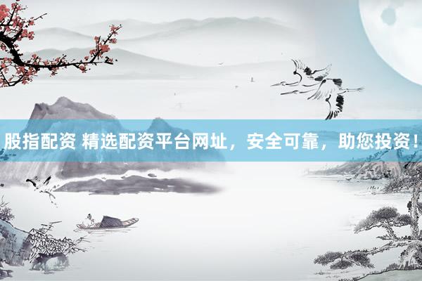 股指配资 精选配资平台网址，安全可靠，助您投资！