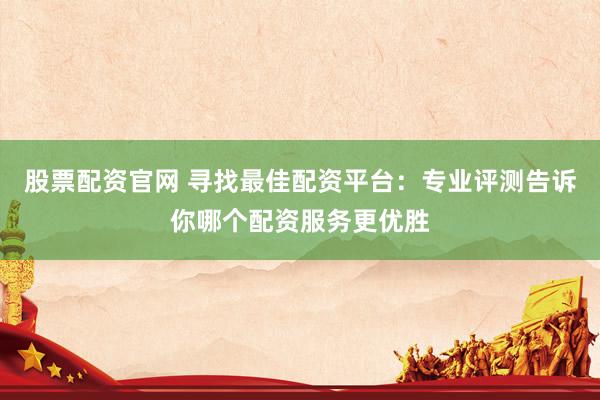 股票配资官网 寻找最佳配资平台：专业评测告诉你哪个配资服务更优胜