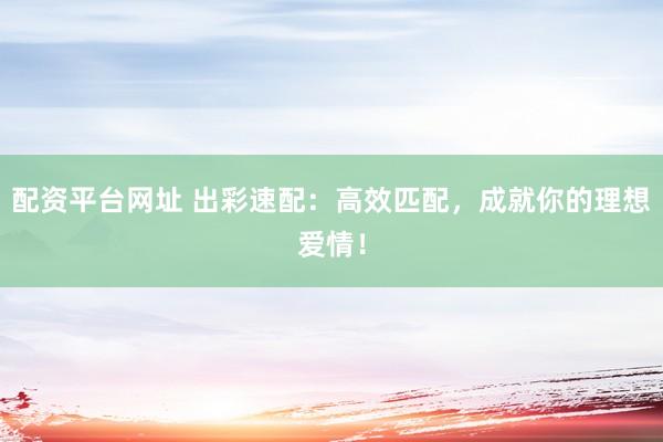 配资平台网址 出彩速配：高效匹配，成就你的理想爱情！