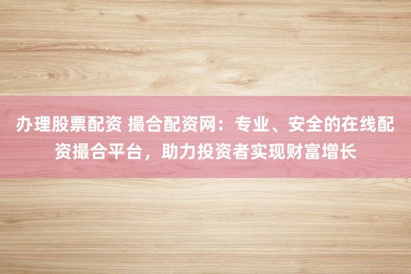 办理股票配资 撮合配资网：专业、安全的在线配资撮合平台，助力投资者实现财富增长