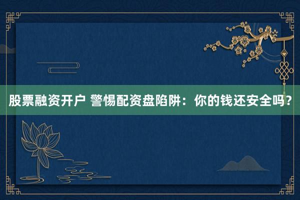 股票融资开户 警惕配资盘陷阱：你的钱还安全吗？