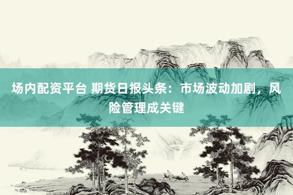 场内配资平台 期货日报头条：市场波动加剧，风险管理成关键