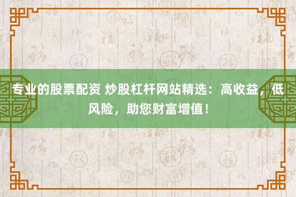 专业的股票配资 炒股杠杆网站精选:高收益,低风险,助您财富增值!