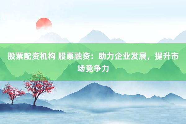 股票配资机构 股票融资：助力企业发展，提升市场竞争力