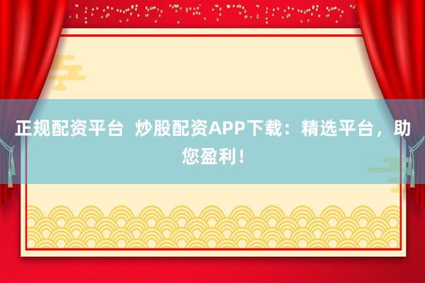 正规配资平台  炒股配资APP下载：精选平台，助您盈利！