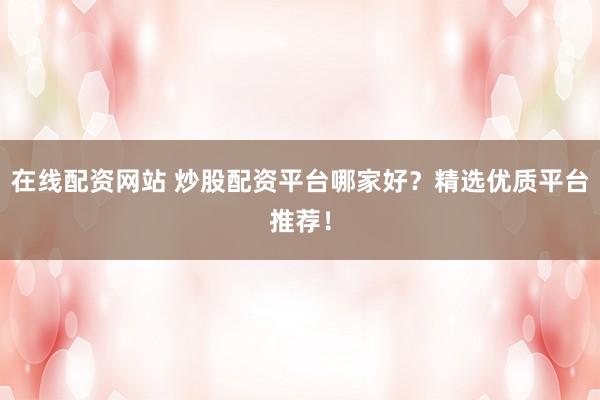 在线配资网站 炒股配资平台哪家好？精选优质平台推荐！