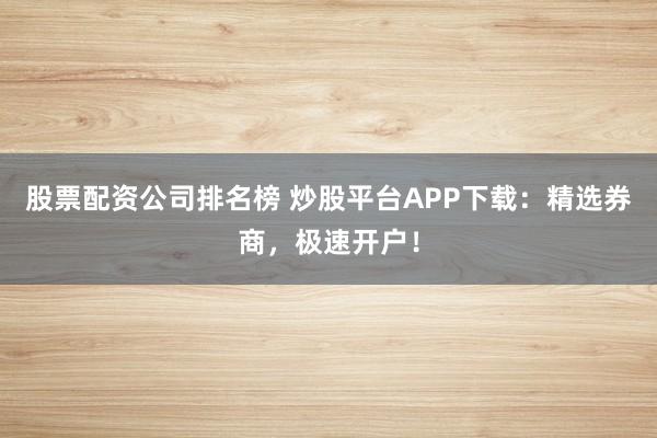 股票配资公司排名榜 炒股平台APP下载：精选券商，极速开户！