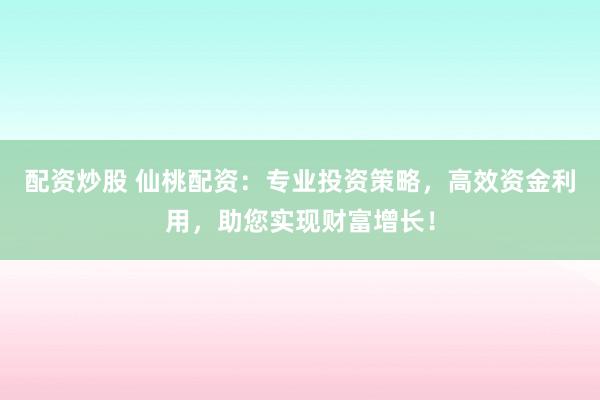 配资炒股 仙桃配资:专业投资策略,高效资金利用,助您实现财富增长!