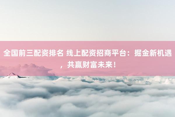 全国前三配资排名 线上配资招商平台：掘金新机遇，共赢财富未来！
