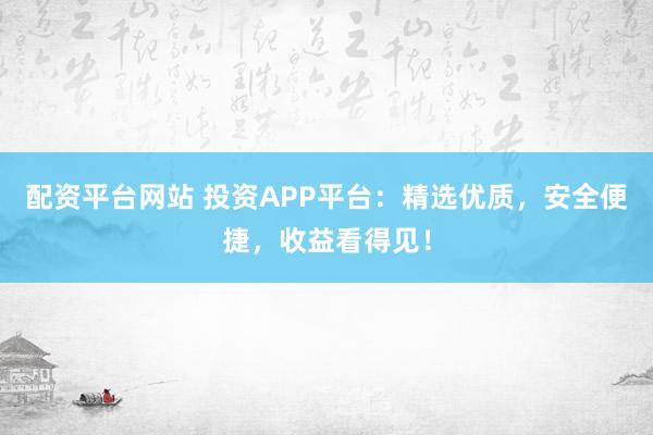 配资平台网站 投资APP平台：精选优质，安全便捷，收益看得见！