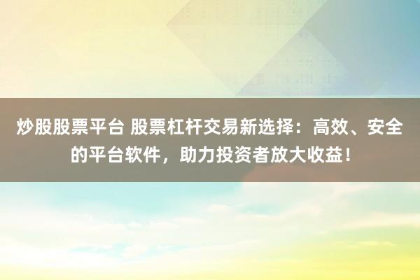 炒股股票平台 股票杠杆交易新选择：高效、安全的平台软件，助力投资者放大收益！