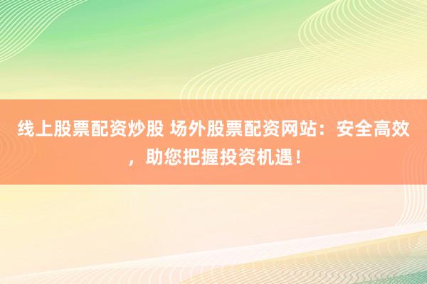 线上股票配资炒股 场外股票配资网站：安全高效，助您把握投资机遇！