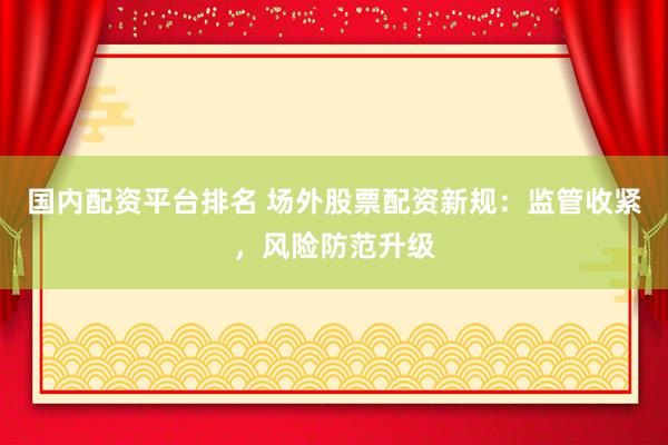 国内配资平台排名 场外股票配资新规：监管收紧，风险防范升级