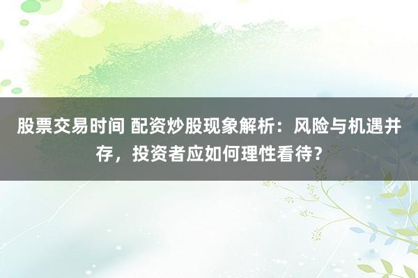 股票交易时间 配资炒股现象解析：风险与机遇并存，投资者应如何理性看待？