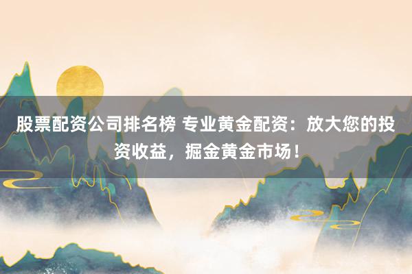 股票配资公司排名榜 专业黄金配资：放大您的投资收益，掘金黄金市场！