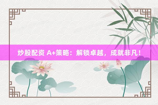 炒股配资 A+策略：解锁卓越，成就非凡！