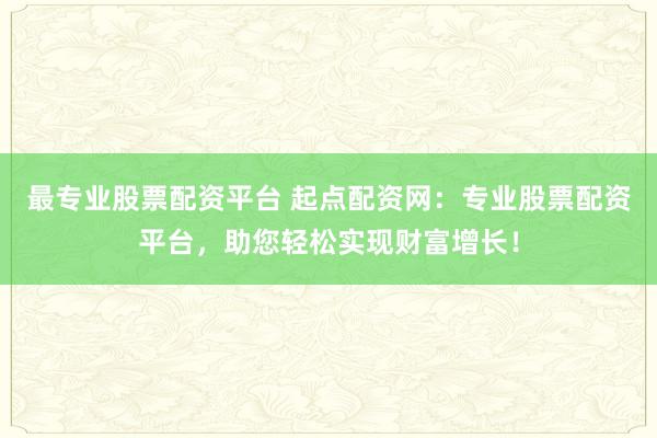 最专业股票配资平台 起点配资网：专业股票配资平台，助您轻松实现财富增长！
