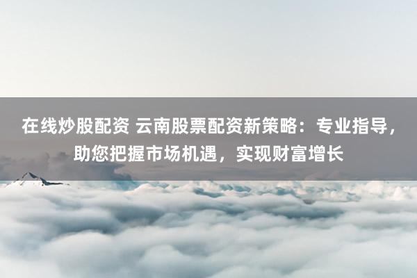 在线炒股配资 云南股票配资新策略：专业指导，助您把握市场机遇，实现财富增长