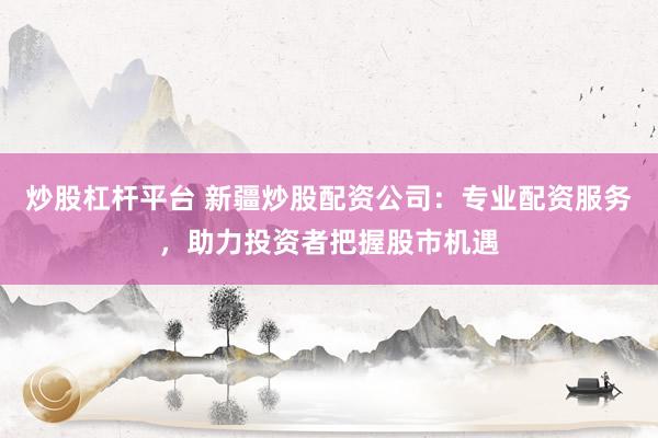 炒股杠杆平台 新疆炒股配资公司：专业配资服务，助力投资者把握股市机遇