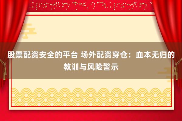 股票配资安全的平台 场外配资穿仓：血本无归的教训与风险警示