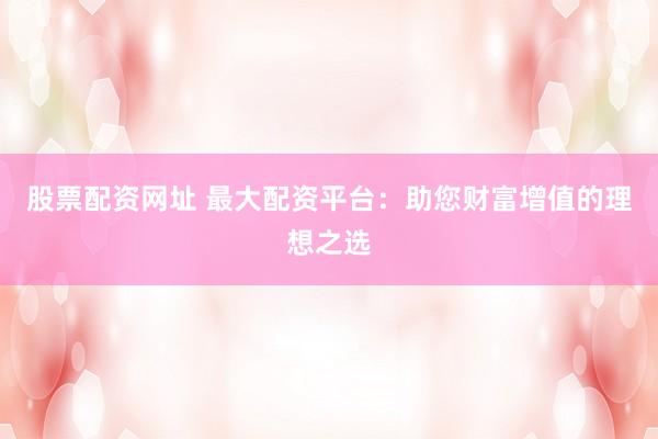 股票配资网址 最大配资平台：助您财富增值的理想之选