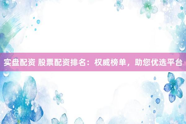 实盘配资 股票配资排名：权威榜单，助您优选平台