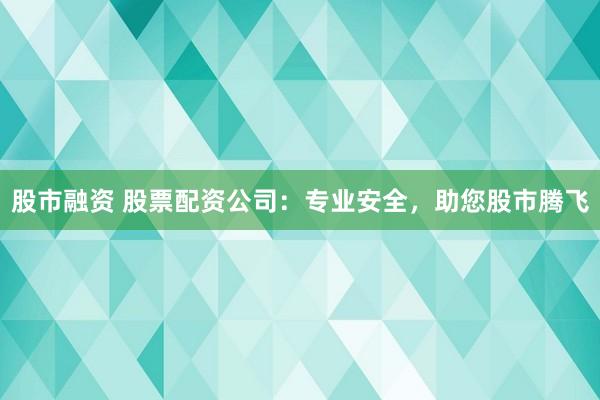 股市融资 股票配资公司：专业安全，助您股市腾飞