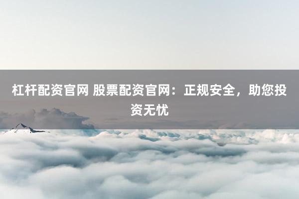 杠杆配资官网 股票配资官网：正规安全，助您投资无忧