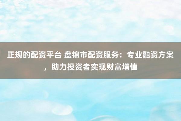正规的配资平台 盘锦市配资服务：专业融资方案，助力投资者实现财富增值