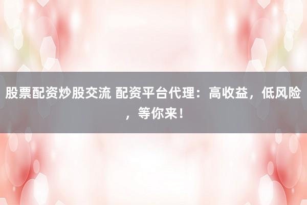 股票配资炒股交流 配资平台代理：高收益，低风险，等你来！