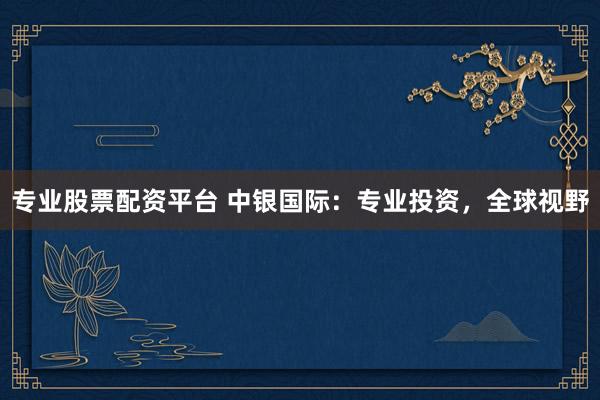 专业股票配资平台 中银国际：专业投资，全球视野