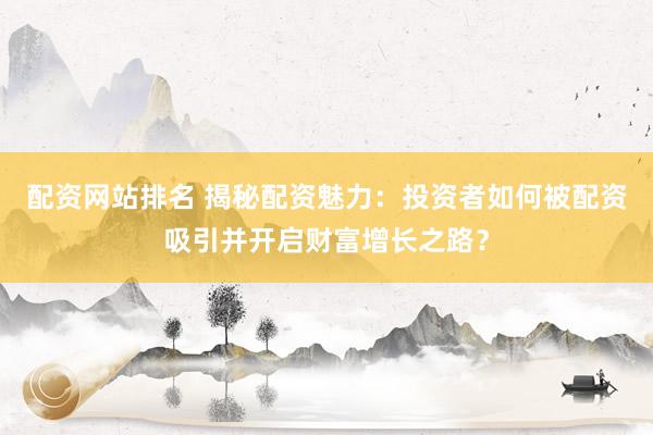 配资网站排名 揭秘配资魅力：投资者如何被配资吸引并开启财富增长之路？